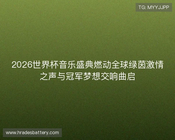 2026世界杯音乐盛典燃动全球绿茵激情之声与冠军梦想交响曲启